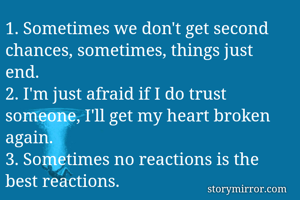 1. Sometimes we don't get second chances, sometimes, things just end.
2. I'm just afraid if I do trust someone, I'll get my heart broken again.
3. Sometimes no reactions is the best reactions.