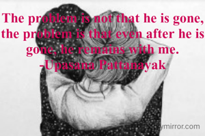 The problem is not that he is gone, the problem is that even after he is gone, he remains with me.
-Upasana Pattanayak