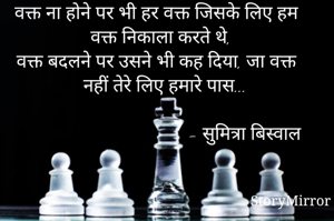 वक्त ना होने पर भी हर वक्त जिसके लिए हम वक्त निकाला करते थे,
वक्त बदलने पर उसने भी कह दिया, जा वक्त नहीं तेरे लिए हमारे पास...
                 
                                    - सुमित्रा बिस्वाल
