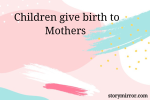 Children give birth to Mothers 