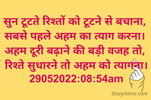 रविवार: 

सुन टूटते रिश्तों को टूटने से बचाना, 
सबसे पहले अहम का त्याग करना। 
अहम दूरी बढ़ाने की बड़ी वजह तो, 
रिश्ते सुधारने तो अहम को त्यागना।
29052022:08:54am