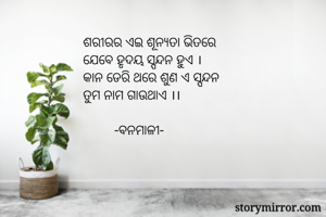 ଶରୀରର ଏଇ ଶୂନ୍ୟତା ଭିତରେ
ଯେବେ ହୃଦୟ ସ୍ପନ୍ଦନ ହୁଏ ।
କାନ ଡେରି ଥରେ ଶୁଣ ଏ ସ୍ପନ୍ଦନ
ତୁମ ନାମ ଗାଉଥାଏ ।।

         -ବନମାଳୀ-