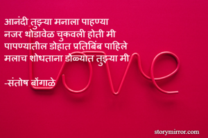 आनंदी तुझ्या मनाला पाहण्या 
नजर थोडावेळ चुकवली होती मी 
पापण्यातील डोहात प्रतिबिंब पाहिले 
मलाच शोधताना डोळ्यात तुझ्या मी

-संतोष बोंगाळे 