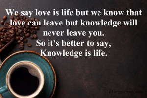 We say love is life but we know that love can leave but knowledge will never leave you.
So it's better to say,
Knowledge is life.