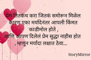 प्रेम तितकंच करा जितकं समोरून मिळेल कारण एका मर्यादेनंतर आपली किंमत काडीमोल होते , आणि आपण दिलेलं प्रेम सुद्धा नाहीस होत , म्हणून मर्यादा लक्षात ठेवा...
