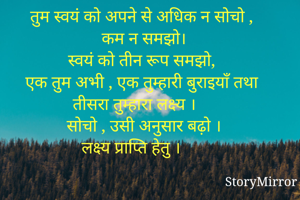 तुम स्वयं को अपने से अधिक न सोचो ,
कम न समझो।
स्वयं को तीन रूप समझो,
एक तुम अभी , एक तुम्हारी बुराइयाँ तथा तीसरा तुम्हारा लक्ष्य ।
सोचो , उसी अनुसार बढ़ो ।
लक्ष्य प्राप्ति हेतु ।