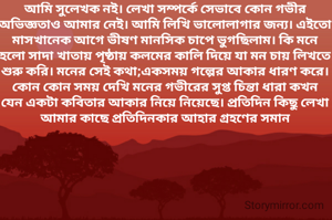 আমি সুলেখক নই। লেখা সম্পর্কে সেভাবে কোন গভীর অভিজ্ঞতাও আমার নেই। আমি লিখি ভালোলাগার জন্য। এইতো মাসখানেক আগে ভীষণ মানসিক চাপে ভুগছিলাম। কি মনে হলো সাদা খাতায় পৃষ্ঠায় কলমের কালি দিয়ে যা মন চায় লিখতে শুরু করি। মনের সেই কথা;একসময় গল্পের আকার ধারণ করে। কোন কোন সময় দেখি মনের গভীরের সুপ্ত চিন্তা ধারা কখন যেন একটা কবিতার আকার নিয়ে নিয়েছে। প্রতিদিন কিছু লেখা আমার কাছে প্রতিদিনকার আহার গ্রহণের সমান