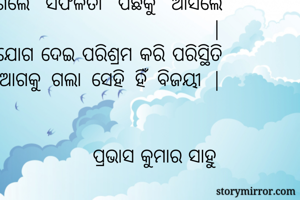 ଜୀବନରେ ଏମିତି ପରିସ୍ଥିତି ଆସେ ଯାହାର ଆଗକୁ ଗଲେ ସଫଳତା ପଛକୁ ଆସିଲେ ବିଫଳତା |
ଯିଏ ମନଯୋଗ ଦେଇ ପରିଶ୍ରମ କରି ପରିସ୍ଥିତି କୁ ମାଡି ଆଗକୁ ଗଲା ସେହି ହିଁ ବିଜୟୀ |


                          ପ୍ରଭାସ କୁମାର ସାହୁ 