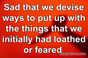 Sad that we devise ways to put up with the things that we initially had loathed or feared 