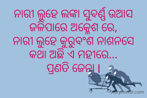 ନାରୀ ଲୁହେ ଲଙ୍କା ସୁବର୍ଣ୍ଣ ଉଆସ
ଜଳିପାରେ ଅକ୍ଳେଶ ରେ,
ନାରୀ ଲୁହେ କୁରୁବଂଶ ନାଶନସେ
କଥା ଅଛି ଏ ମହୀରେ...
ପ୍ରଣତି ଜେନା l