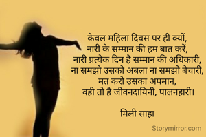 केवल महिला दिवस पर ही क्यों,
नारी के सम्मान की हम बात करें,
नारी प्रत्येक दिन है सम्मान की अधिकारी,
ना समझो उसको अबला ना समझो बेचारी,
मत करो उसका अपमान,
 वही तो है जीवनदायिनी, पालनहारी।

मिली साहा