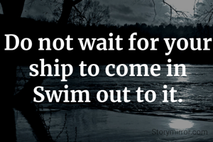 Do not wait for your ship to come in
Swim out to it.