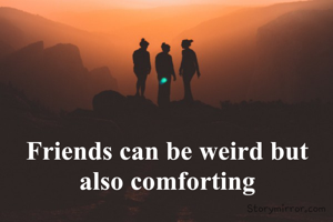 Friends can be weird but also comforting