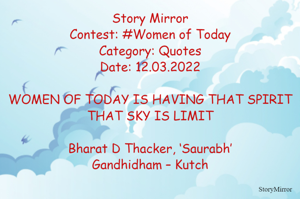 Story Mirror
Contest: #Women of Today
Category: Quotes
Date: 12.03.2022

WOMEN OF TODAY IS HAVING THAT SPIRIT
THAT SKY IS LIMIT

Bharat D Thacker, ‘Saurabh’
Gandhidham – Kutch