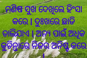 ମଣିଷ ସୁଖ ଦେଖିଲେ ହିଂସା କରେ l ଦୁଃଖରେ ଛାଡି ଚାଲିଯାଏ l ଅନ୍ୟ ପାଇଁ ଅଧିକ କୁଚିନ୍ତାରେ ନିଜର ଅନିଷ୍ଟ କରେ l
ପ୍ରଣତି ଜେନା l