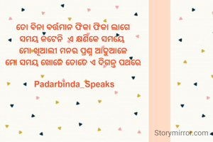 ତୋ ବିନା ବର୍ତ୍ତମାନ ଫିକା ଫିକା ଲାଗେ 
ସମୟ କଟେନି  ଏ କ୍ଷଣିକେ ସମୟେ  
ମୋ ଖିଆଲୀ ମନର ପ୍ରଶ୍ନ ଆଢୁଆଳେ 
ମୋ ସମୟ ଖୋଜେ ତୋତେ ଏ ଦିଗନ୍ତ ପଥରେ 

Padarbinda_Speaks