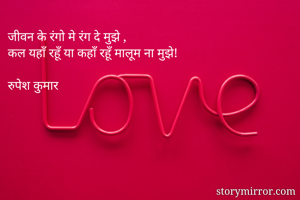 जीवन के रंगो मे रंग दे मुझे ,
कल यहाँ रहूँ या कहाँ रहूँ मालूम ना मुझे!

रुपेश कुमार