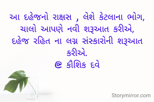 આ દહેજનો રાક્ષસ , લેશે કેટલાના ભોગ,
ચાલો આપણે નવી શરૂઆત કરીએ,
દહેજ રહિત ના લગ્ન સંસ્કારોની શરૂઆત કરીએ.
@ કૌશિક દવે