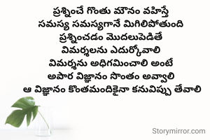 ప్రశ్నించే గొంతు మౌనం వహిస్తే 
సమస్య సమస్యగానే మిగిలిపోతుంది 
ప్రశ్నించడం మొదలుపెడితే 
విమర్శలను ఎదుర్కోవాలి 
విమర్శను అధిగమించాలి అంటే 
అపార విజ్ఞానం సొంతం అవ్వాలి 
ఆ విజ్ఞానం కొంతమందికైనా కనువిప్పు తేవాలి