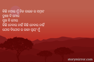 କିଛି ନଥାଇ ମୁଁ ନିଜ ରାଇଜ ର ସମ୍ରାଟ 
ଦୁଃଖ ବି ମୋର 
ସୁଖ ବି ମୋର 
କିଛି ଦେବାର ନାହିଁ କିଛି ନେବାର ନାହିଁ 
ଯୋଗ ବିଯୋଗ ର ରାଜା ସ୍ୱୟଂ ମୁଁ 
