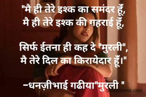 "मै ही तेरे इश्क का समंदर हूंँ,
मै ही तेरे इश्क की गहराई हूंँ,

सिर्फ ईतना ही कह दे "मुरली",
मै तेरे दिल का किरायेदार हूंँ।"

-धनज़ीभाई गढीया"मुरली "
