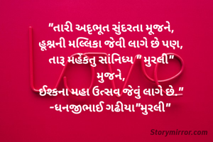 "તારી અદૃભૂત સુંદરતા મૂજને,
હૂશ્નની મલ્લિકા જેવી લાગે છે પણ,
તારૂ મહેંકતુ સાંનિધ્ય " મુરલી"
મુજને,
ઈશ્કના મહા ઉત્સવ જેવું લાગે છે."
-ધનજીભાઈ ગઢીયા"મુરલી" 