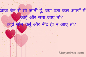 आज चैन से सो जाती हूं, क्या पता कल आंखों में कोई और समा जाए तो? 
कहीं सोने चलूं और नींद ही न आए तो? 