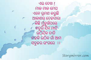  ଏଇ ଦେଖ !
 ମାଳ ମାଳ ମେଘ 
ଏବେ ଭ୍ରମଣ କରୁଛି 
ଆକାଶର ଦେହସାରା
କିଛି ମୁହୂର୍ତ୍ତପରେ 
ବତୁରି ଯିବ ମାଟି
ଉଠିଯିବ ତାତି 
ମହକି ଉଠିବ ଗାଁ ଆମ
ସବୁଜର ରଂଗରେ  ।। 
  