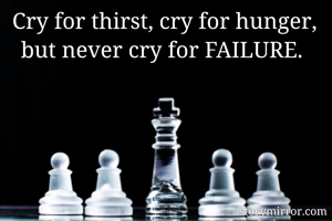 Cry for thirst, cry for hunger, but never cry for FAILURE. 