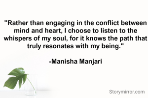 "Rather than engaging in the conflict between mind and heart, I choose to listen to the whispers of my soul, for it knows the path that truly resonates with my being."

-Manisha Manjari