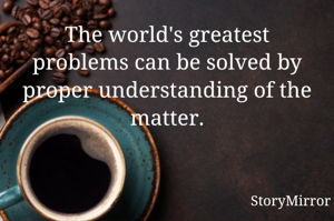 The world's greatest problems can be solved by proper understanding of the matter.