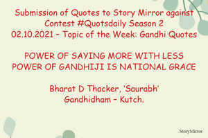 Submission of Quotes to Story Mirror against Contest #Quotsdaily Season 2
02.10.2021 – Topic of the Week: Gandhi Quotes

POWER OF SAYING MORE WITH LESS
POWER OF GANDHIJI IS NATIONAL GRACE

Bharat D Thacker, ‘Saurabh’
Gandhidham – Kutch.
