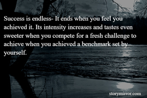 Success is endless- It ends when you feel you achieved it. Its intensity increases and tastes even sweeter when you compete for a fresh challenge to achieve when you achieved a benchmark set by yourself.