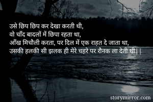 उसे छिप छिप कर देखा करती थी, 
वो चाँद बादलों में छिपा रहता था,
आँख मिचौली करता, पर दिल में एक राहत दे जाता था,
उसकी हलकी सी झलक ही मेरे चहरे पर रौनक ला देती थी||