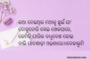 

କଥା ଦେଇଥିଲ ମଥାକୁ ଛୁଇଁ ଯା'
ବୋହୁଚୋରି ସେଇ ଖେଳଘରେ,
କେମିତି ପାରିଲ ବଧୂବେଶ ହୋଇ	
ନାଲି ପାଟଶାଢ଼ୀ ଓଢ଼ଣାରେ।।ବେଳାଭୂମି 
