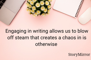 Engaging in writing allows us to blow off steam that creates a chaos in is otherwise 