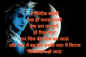हे त्रिलोक स्वामी
एक ही अरज हमारी
इस धरा पर पूर्ण 
हो रिश्त मेरा 
तप शिव की भस्म बन जाऊं
और गंगा में बह कर उनकी जटा में विराज विराजमान हो जाऊं