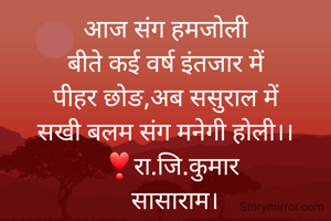 आज संग हमजोली
बीते कई वर्ष इंतजार में
पीहर छोङ,अब ससुराल में
सखी बलम संग मनेगी होली।।
   ❣रा.जि.कुमार 
   सासाराम।

