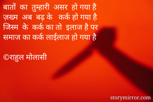बातों  का  तुम्हारी  असर  हो गया है
ज़ख्म  अब  बढ़ के   कर्क हो गया है
जिस्म  के  कर्क का तो  इलाज है पर 
समाज का कर्क लाईलाज हो गया है

©राहुल मोलासी
