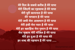 मेरे दिल के सबसे करीब है मेरे पापा 
मेरी जिंदगी का एहसास है मेरे पापा 
मेरी पूरी कायनात है मेरे पापा 
मेरे भगवान है मेरे पापा 
मेरी जमी मेरा आसमान है मेरे पापा 
मेरी हंसी मेरा प्यार है मेरे पापा 
मेरी हर ख्वाहिश मेरा गुमान है मेरे पापा 
मेरा मुकाम मेरी मंजिल है मेरे पापा 
मेरी हर दुआ है मेरे पापा मेरे 
हर शब्द की पहचान है मेरे पापा ..... 

