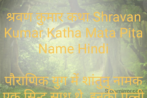 श्रवण कुमार कथा Shravan Kumar Katha Mata Pita Name Hindi

पौराणिक युग में शांतुनु नामक एक सिद्ध साधू थे, इनकी पत्नी भी एक सिद्ध धर्म परायण नारि थी . कहानी उस समय की हैं, जब शांतुनु और उनकी पत्नी बहुत वृद्ध हो चुके थे और उनकी आँखों की रोशनी भी चली गई थी . इन दोनों का एक पुत्र था जिसका नाम था श्रवण कुमार .

श्रवण कुमार बहुत ही सरल स्वभाव का व्यक्ति था . माता-पिता के लिए उसके मन में बहुत प्रेम एवम श्