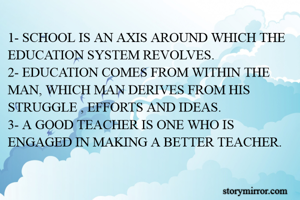 1- SCHOOL IS AN AXIS AROUND WHICH THE EDUCATION SYSTEM REVOLVES.
2- EDUCATION COMES FROM WITHIN THE MAN, WHICH MAN DERIVES FROM HIS STRUGGLE , EFFORTS AND IDEAS.
3- A GOOD TEACHER IS ONE WHO IS ENGAGED IN MAKING A BETTER TEACHER.
