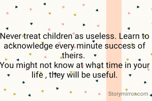 Never treat children as useless. Learn to acknowledge every minute success of theirs. 
You might not know at what time in your life , they will be useful.
