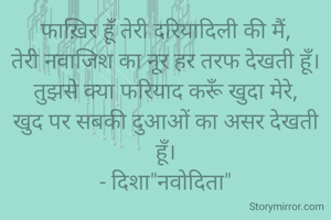 फाख़िर हूँ तेरी दरियादिली की मैं,
तेरी नवाजिश का नूर हर तरफ देखती हूँ।
तुझसे क्या फरियाद करूँ खुदा मेरे,
खुद पर सबकी दुआओं का असर देखती हूँ।
- दिशा"नवोदिता"
