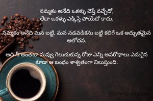 నమ్మకం అనేది ఒకళ్ళు చెప్తే వచ్చేదో,
లేదా ఒకళ్ళు ఎక్కిస్తే పోయేదో కాదు.

నమ్మకం అనేది మన బట్టి, మన నడవడికను బట్టి కలిగే ఒక అద్భుతమైన ఆలోచన.

అది నీ అంతటా నువ్వు గెలుచుకున్న రోజు ఎన్ని అవరోధాలు ఎదురైన కూడా ఆ బంధం శాశ్వతంగా నిలుస్తుంది.