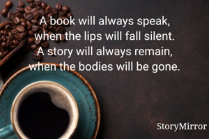 A book will always speak,
when the lips will fall silent.
A story will always remain,
when the bodies will be gone.