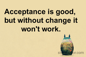 Acceptance is good, 
but without change it won't work.