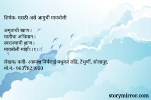 शिर्षक- मराठी असे आमुची मायबोली

अमृताची खाण।। 
मातीचा अभिमान।। 
स्वराज्याची शाण।। 
मायबोली माझी।।१।।

लेखक/ कवी- आकाश निर्मलाई मधुकर लोंढे, टेंभुर्णी, सोलापूर.
मो.नं.- 9637823900