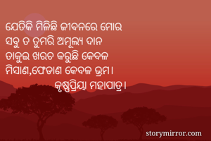 ଯେତିକି ମିଳିଛି ଜୀବନରେ ମୋର
ସବୁ ତ ତୁମରି ଅମୂଲ୍ୟ ଦାନ
ତାକୁଇ ଖରଚ କରୁଛି କେବଳ
ମିସାଣ,ଫେଡାଣ କେବଳ ଭ୍ରମ।
                 କୃଷ୍ଣପ୍ରିୟା ମହାପାତ୍ର।