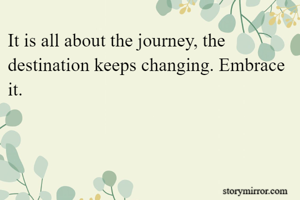 It is all about the journey, the destination keeps changing. Embrace it.